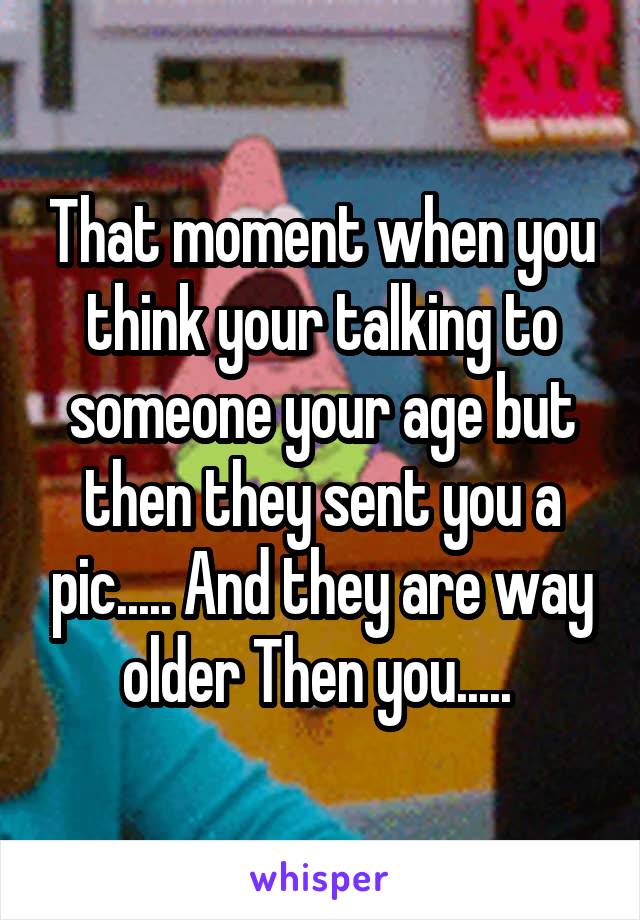 That moment when you think your talking to someone your age but then they sent you a pic..... And they are way older Then you..... 