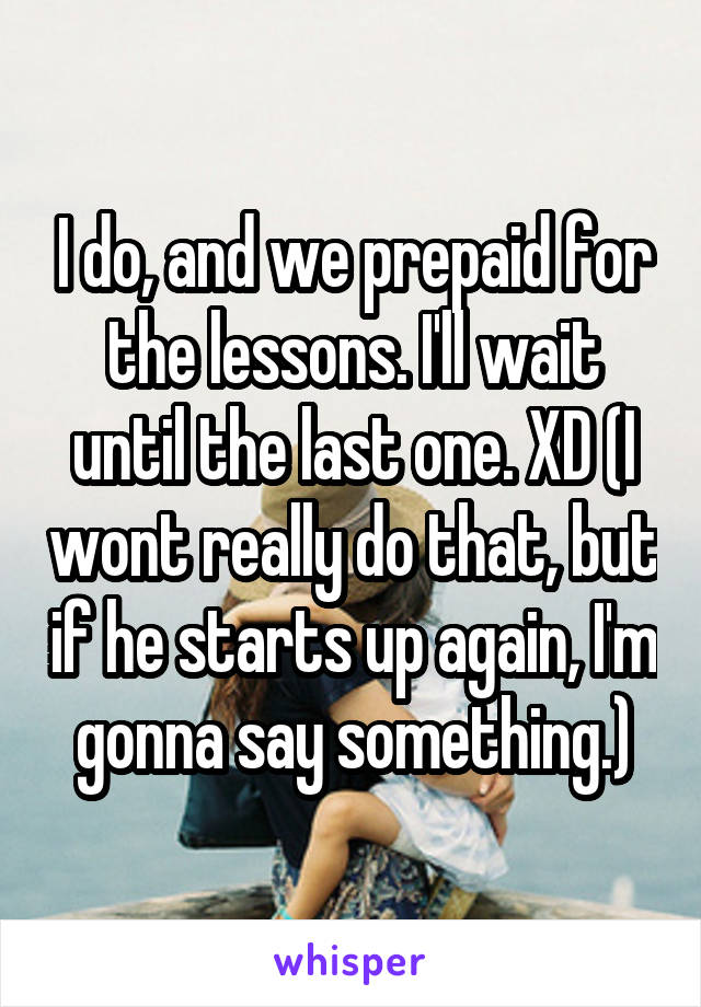 I do, and we prepaid for the lessons. I'll wait until the last one. XD (I wont really do that, but if he starts up again, I'm gonna say something.)