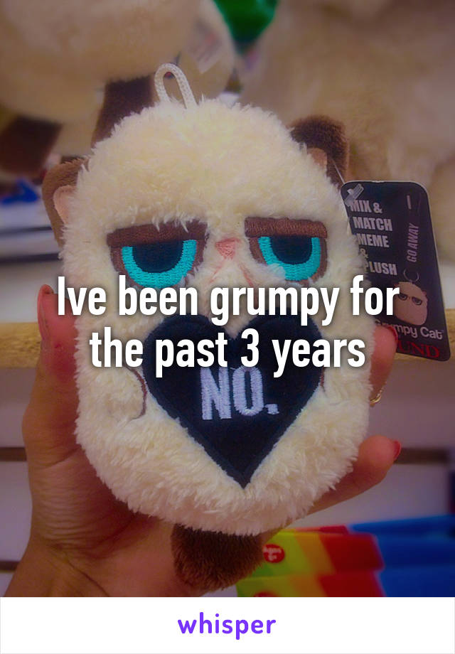 Ive been grumpy for the past 3 years