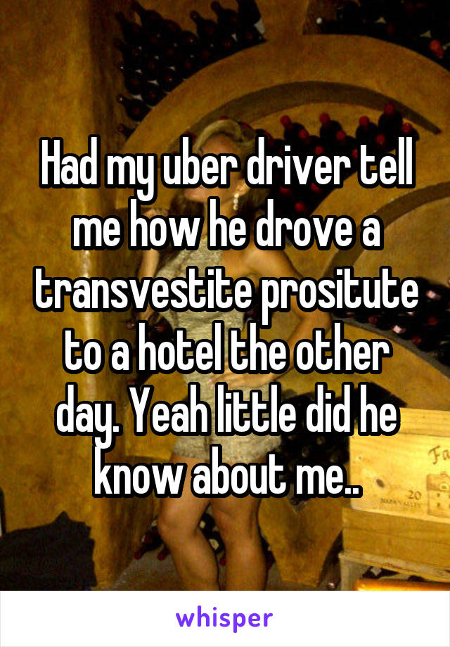 Had my uber driver tell me how he drove a transvestite prositute to a hotel the other day. Yeah little did he know about me..