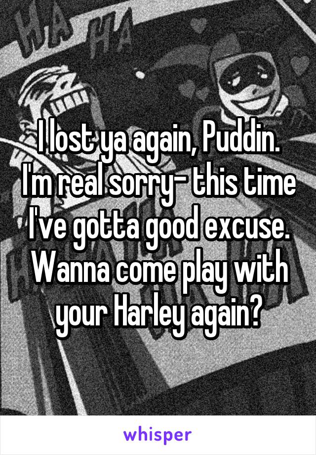 I lost ya again, Puddin. I'm real sorry- this time I've gotta good excuse. Wanna come play with your Harley again?