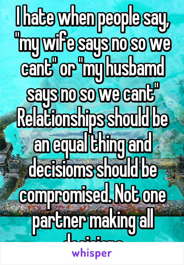 I hate when people say, "my wife says no so we cant" or "my husbamd says no so we cant"
Relationships should be an equal thing and decisioms should be compromised. Not one partner making all decisions