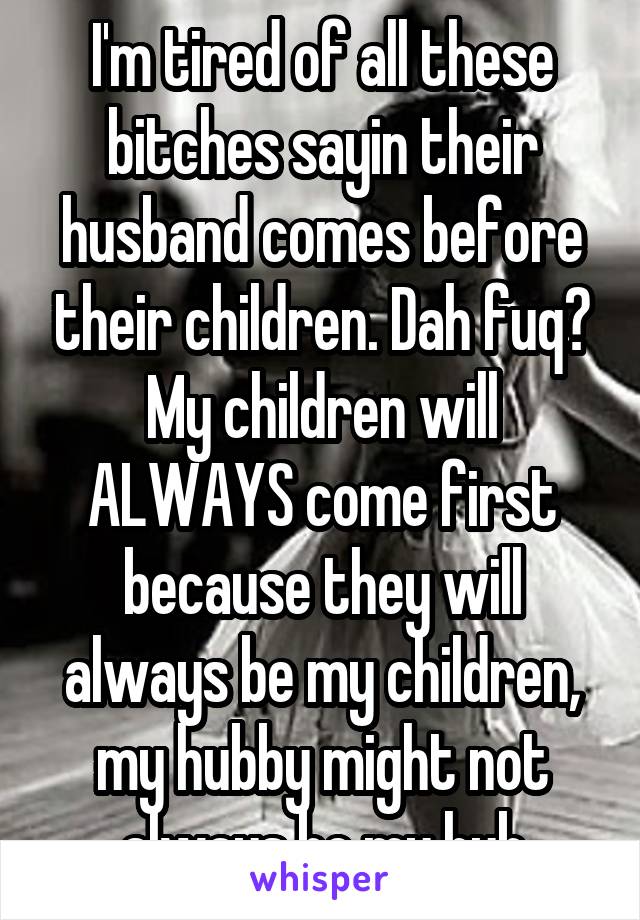 I'm tired of all these bitches sayin their husband comes before their children. Dah fuq? My children will ALWAYS come first because they will always be my children, my hubby might not always be my hub