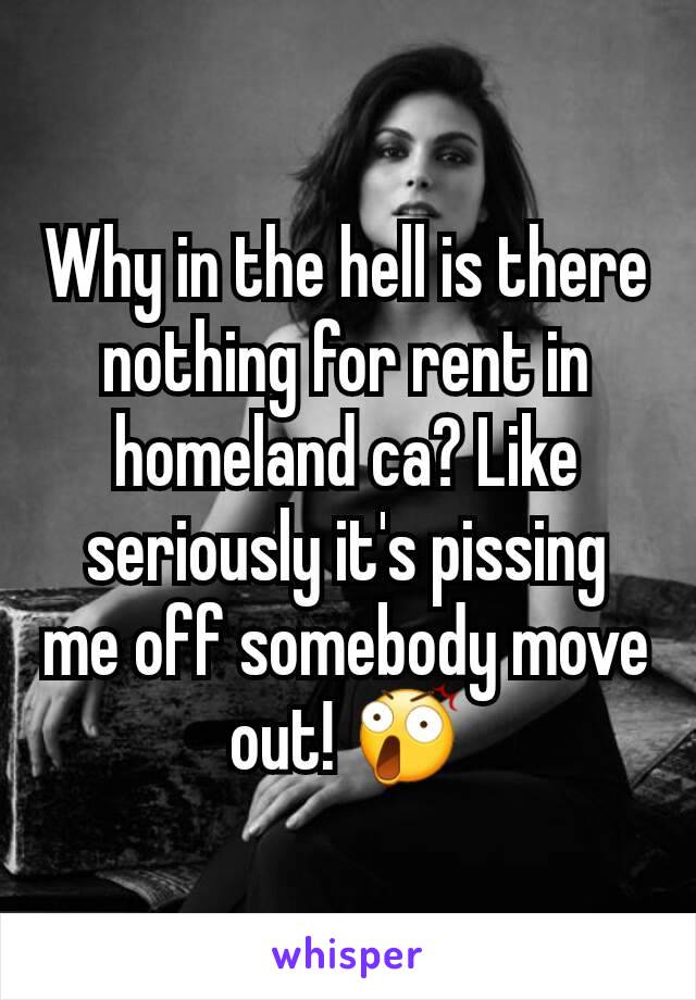 Why in the hell is there nothing for rent in homeland ca? Like seriously it's pissing me off somebody move out! 😲