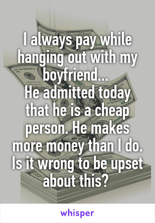 I always pay while hanging out with my boyfriend... 
He admitted today that he is a cheap person. He makes more money than I do. Is it wrong to be upset about this? 