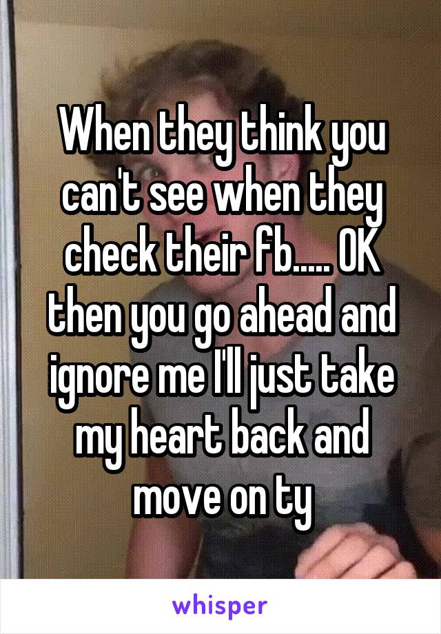 When they think you can't see when they check their fb..... OK then you go ahead and ignore me I'll just take my heart back and move on ty