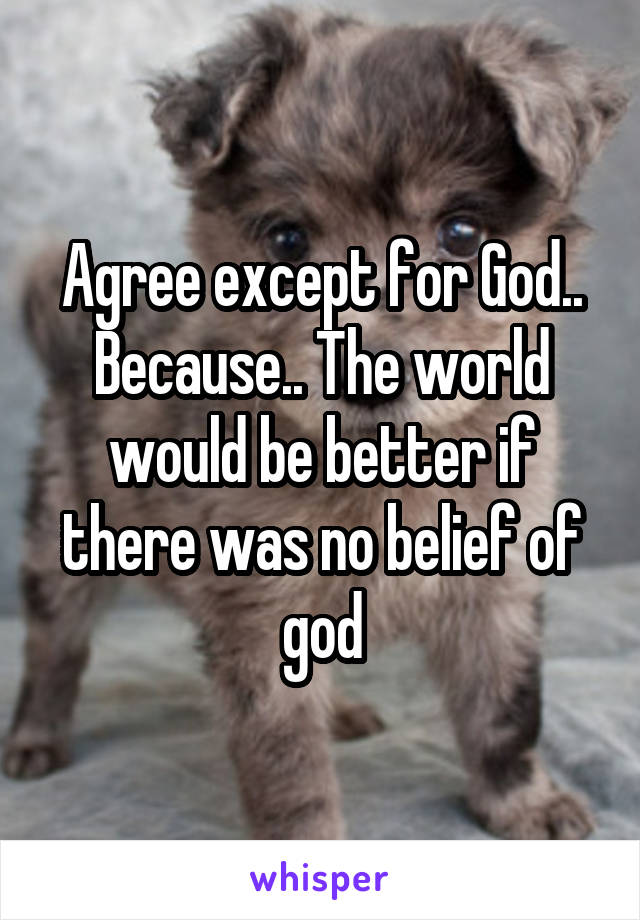 Agree except for God.. Because.. The world would be better if there was no belief of god