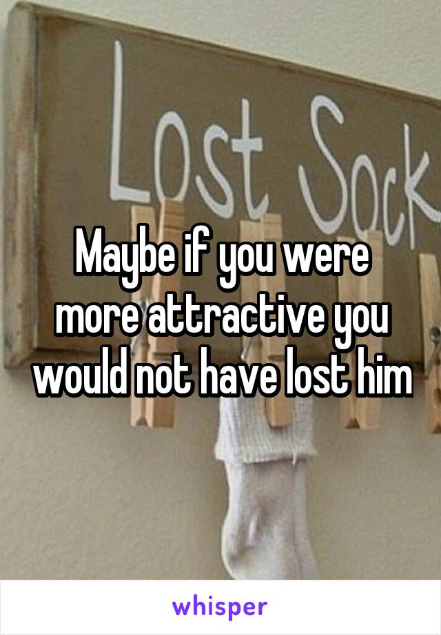 Maybe if you were more attractive you would not have lost him