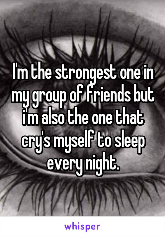 I'm the strongest one in my group of friends but i'm also the one that cry's myself to sleep every night.