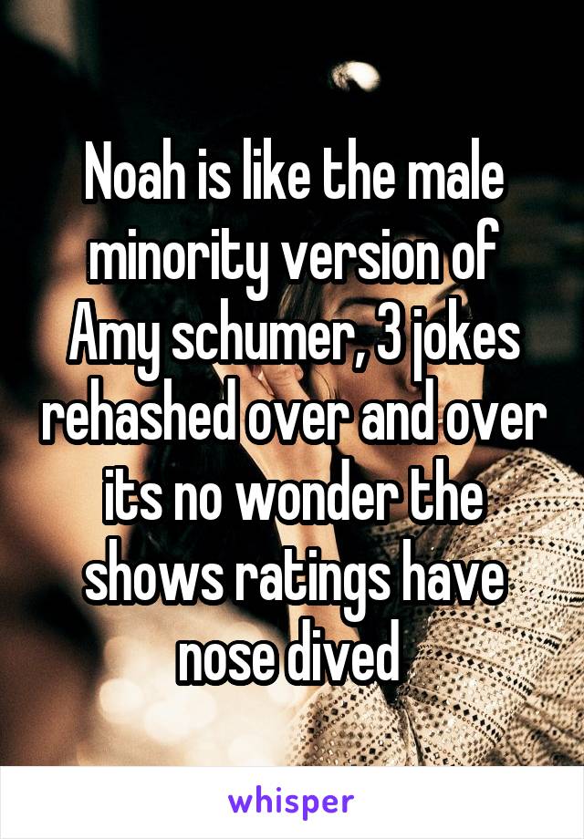 Noah is like the male minority version of Amy schumer, 3 jokes rehashed over and over its no wonder the shows ratings have nose dived 