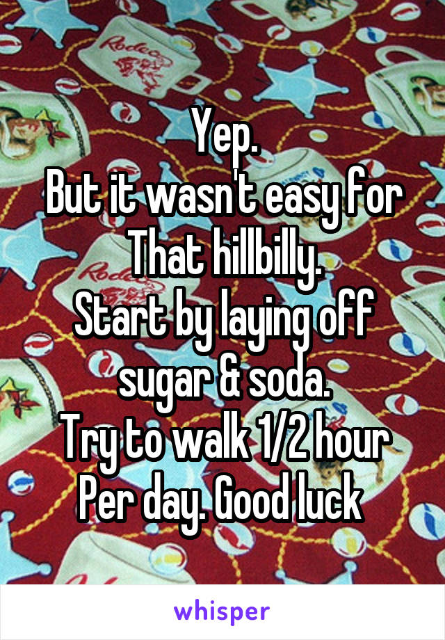 Yep.
But it wasn't easy for
That hillbilly.
Start by laying off sugar & soda.
Try to walk 1/2 hour
Per day. Good luck 