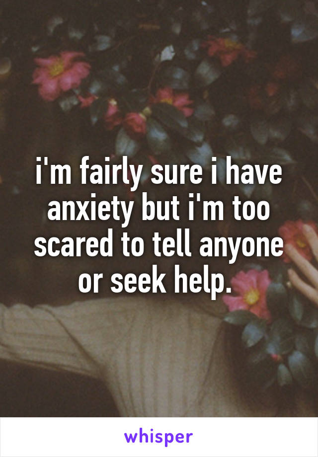 i'm fairly sure i have anxiety but i'm too scared to tell anyone or seek help. 