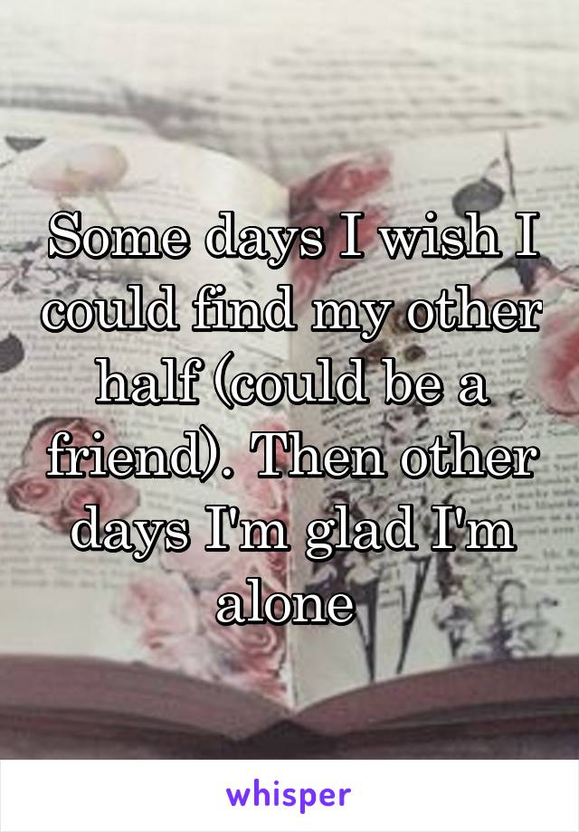 Some days I wish I could find my other half (could be a friend). Then other days I'm glad I'm alone 