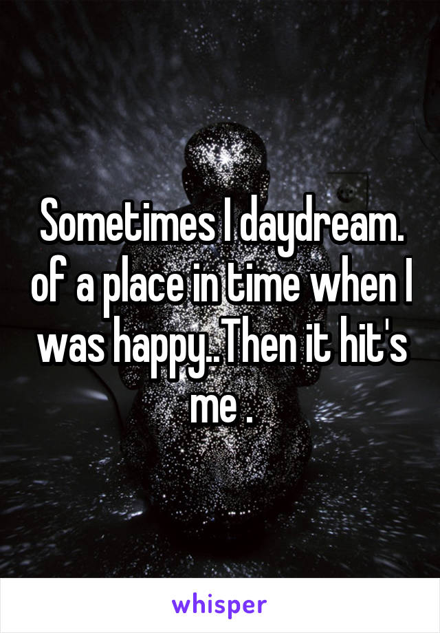 Sometimes I daydream. of a place in time when I was happy..Then it hit's me .