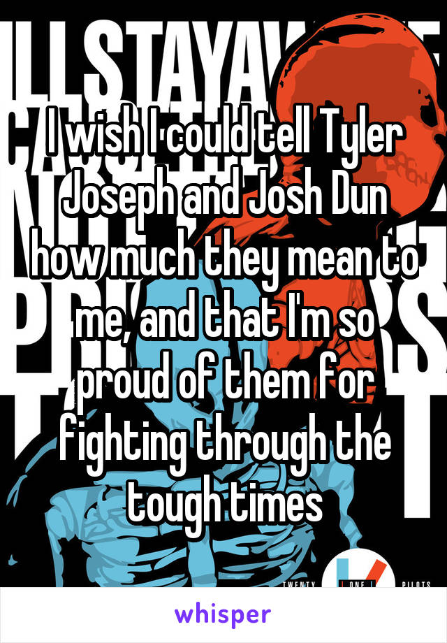 I wish I could tell Tyler Joseph and Josh Dun how much they mean to me, and that I'm so proud of them for fighting through the tough times