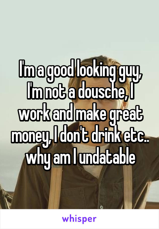 I'm a good looking guy, I'm not a dousche, I work and make great money, I don't drink etc.. why am I undatable