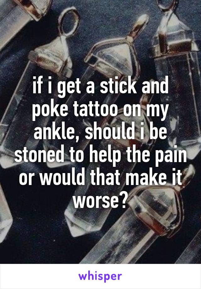 if i get a stick and poke tattoo on my ankle, should i be stoned to help the pain or would that make it worse?