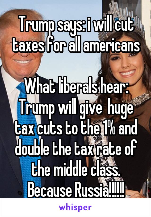 Trump says: i will cut taxes for all americans

What liberals hear: Trump will give  huge tax cuts to the 1% and double the tax rate of the middle class. Because Russia!!!!!!