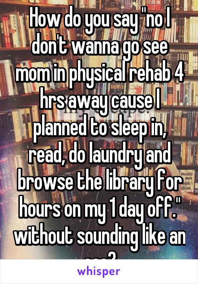 How do you say "no I don't wanna go see mom in physical rehab 4 hrs away cause I planned to sleep in, read, do laundry and browse the library for hours on my 1 day off." without sounding like an ass?