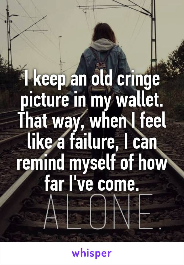 I keep an old cringe picture in my wallet. That way, when I feel like a failure, I can remind myself of how far I've come.