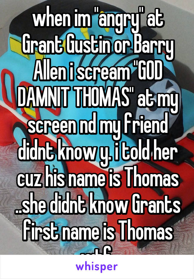 when im "angry" at Grant Gustin or Barry Allen i scream "GOD DAMNIT THOMAS" at my screen nd my friend didnt know y. i told her cuz his name is Thomas ..she didnt know Grants first name is Thomas wtf 