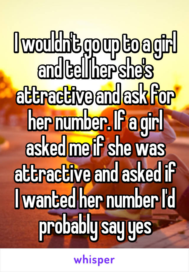 I wouldn't go up to a girl and tell her she's attractive and ask for her number. If a girl asked me if she was attractive and asked if I wanted her number I'd probably say yes