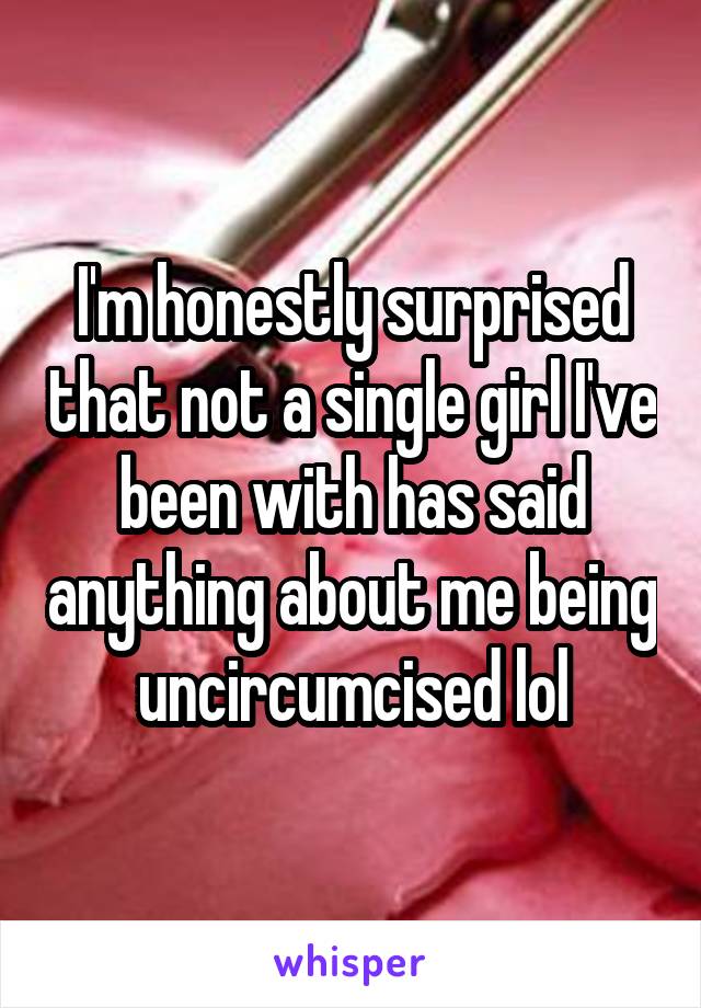 I'm honestly surprised that not a single girl I've been with has said anything about me being uncircumcised lol