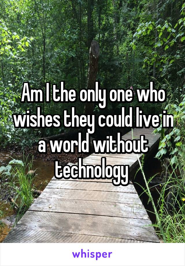 Am I the only one who wishes they could live in a world without technology 