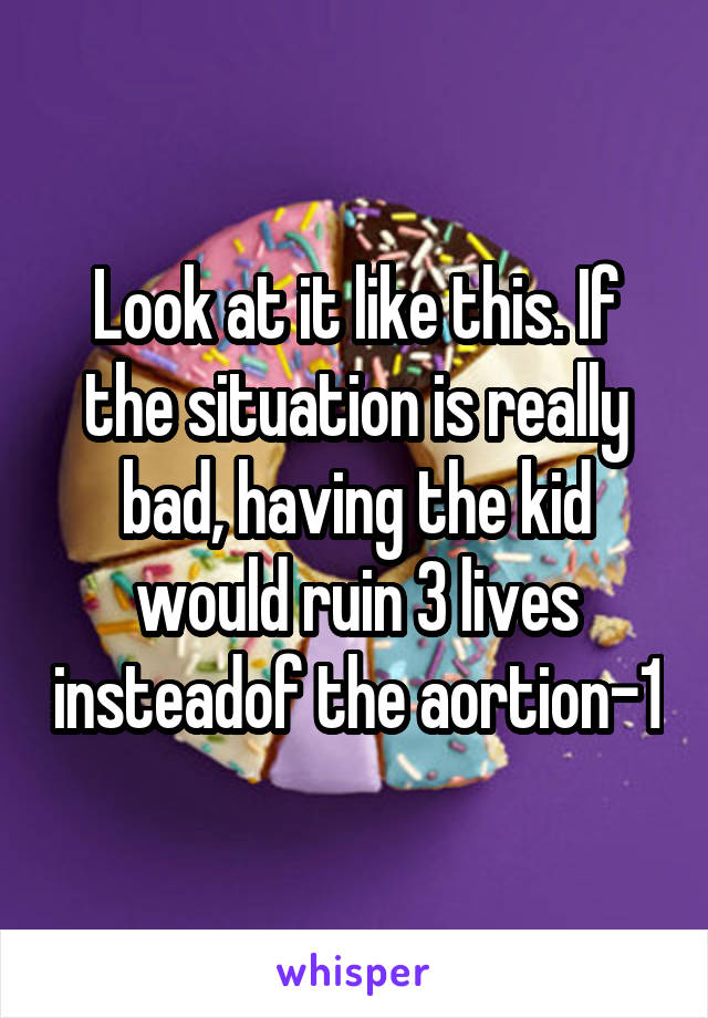 Look at it like this. If the situation is really bad, having the kid would ruin 3 lives insteadof the aortion-1