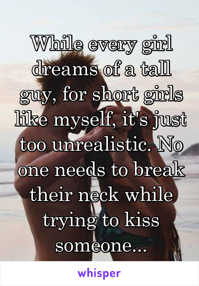 While every girl dreams of a tall guy, for short girls like myself, it's just too unrealistic. No one needs to break their neck while trying to kiss someone...