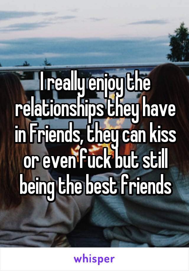 I really enjoy the relationships they have in Friends, they can kiss or even fuck but still being the best friends