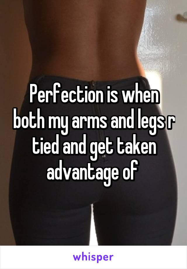 Perfection is when both my arms and legs r tied and get taken advantage of 