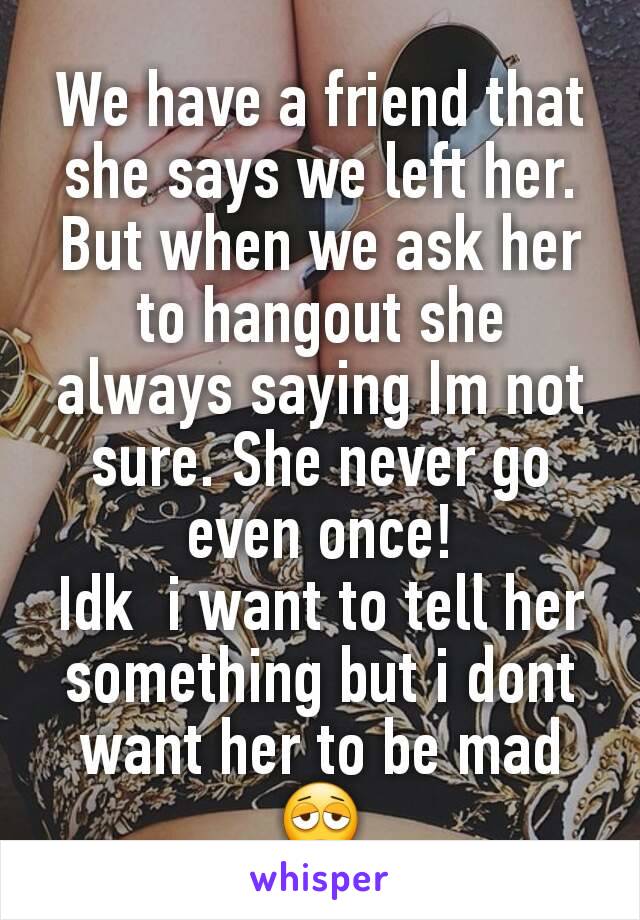 We have a friend that she says we left her. But when we ask her to hangout she always saying Im not sure. She never go even once!
Idk  i want to tell her something but i dont want her to be mad😩