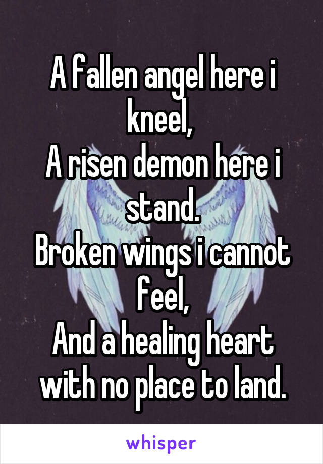 A fallen angel here i kneel, 
A risen demon here i stand.
Broken wings i cannot feel,
And a healing heart with no place to land.