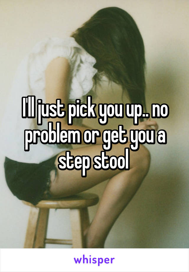 I'll just pick you up.. no problem or get you a step stool 