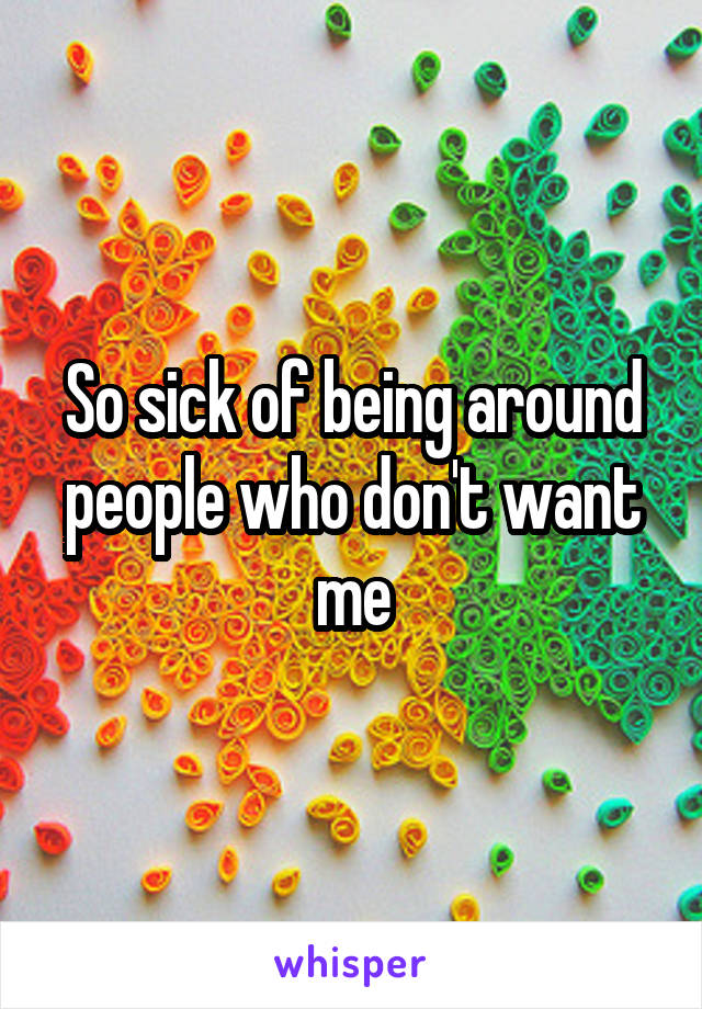 So sick of being around people who don't want me