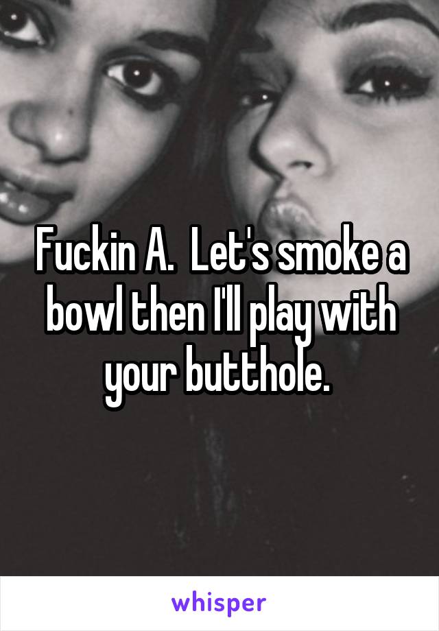 Fuckin A.  Let's smoke a bowl then I'll play with your butthole. 