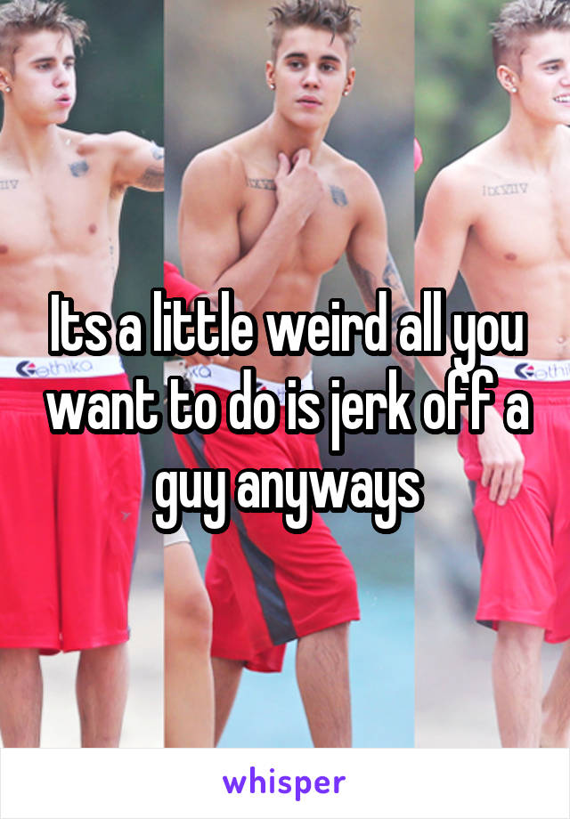 Its a little weird all you want to do is jerk off a guy anyways