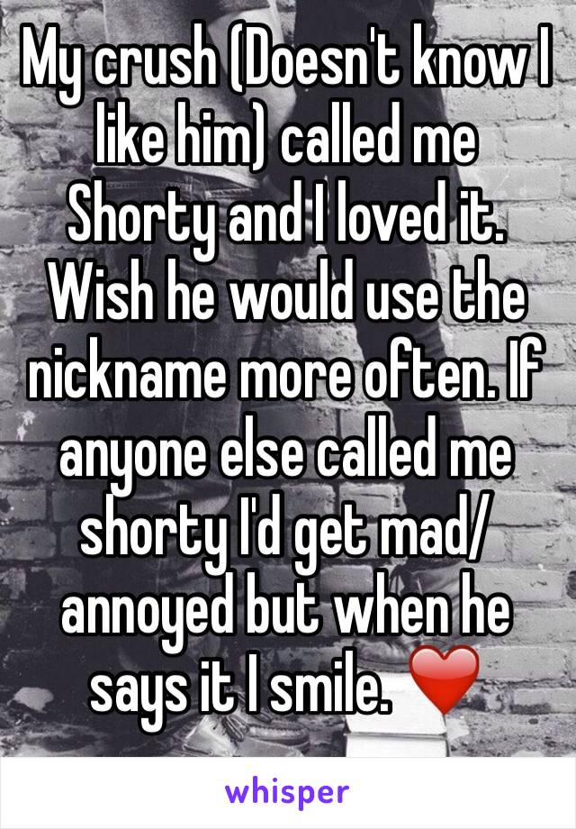 My crush (Doesn't know I like him) called me Shorty and I loved it. Wish he would use the nickname more often. If anyone else called me shorty I'd get mad/annoyed but when he says it I smile. ❤️