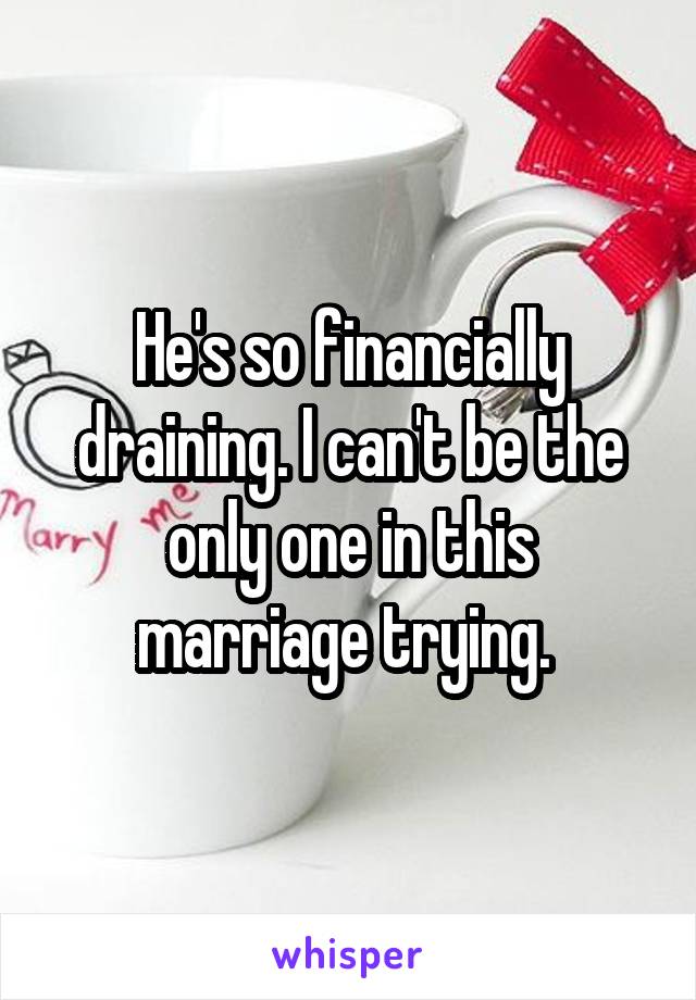 He's so financially draining. I can't be the only one in this marriage trying. 