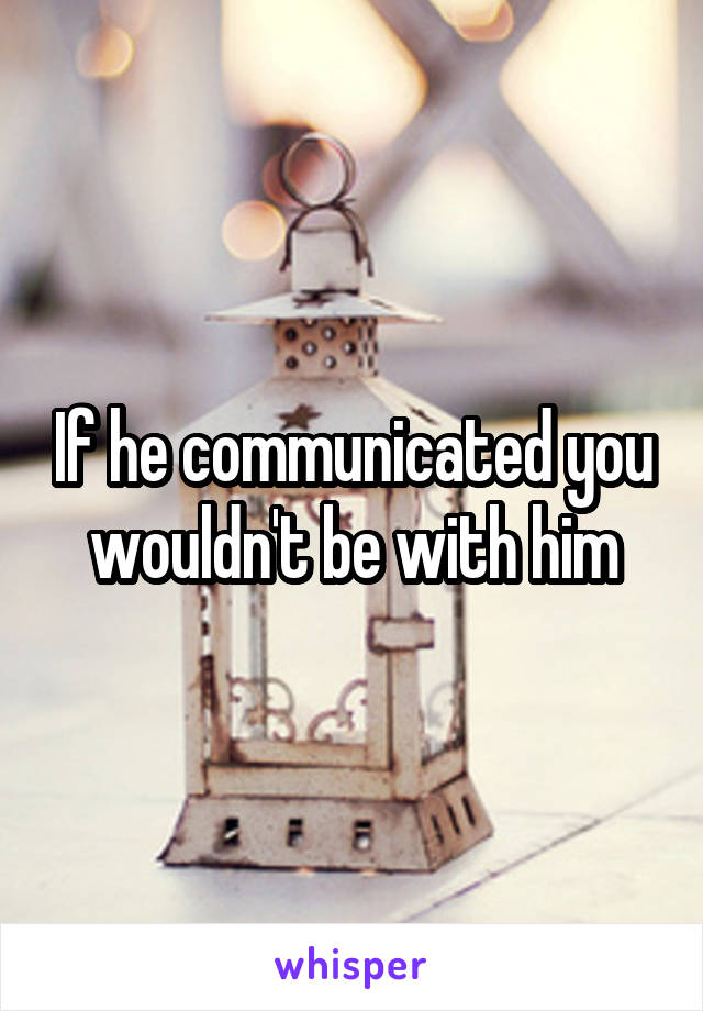 If he communicated you wouldn't be with him