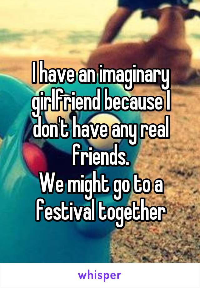 I have an imaginary girlfriend because I don't have any real friends.
We might go to a festival together