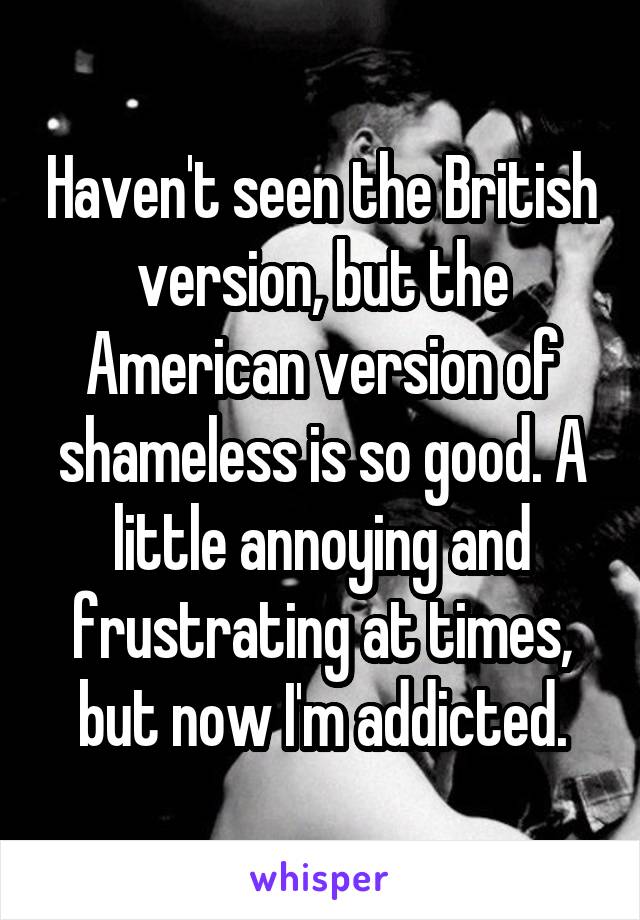 Haven't seen the British version, but the American version of shameless is so good. A little annoying and frustrating at times, but now I'm addicted.