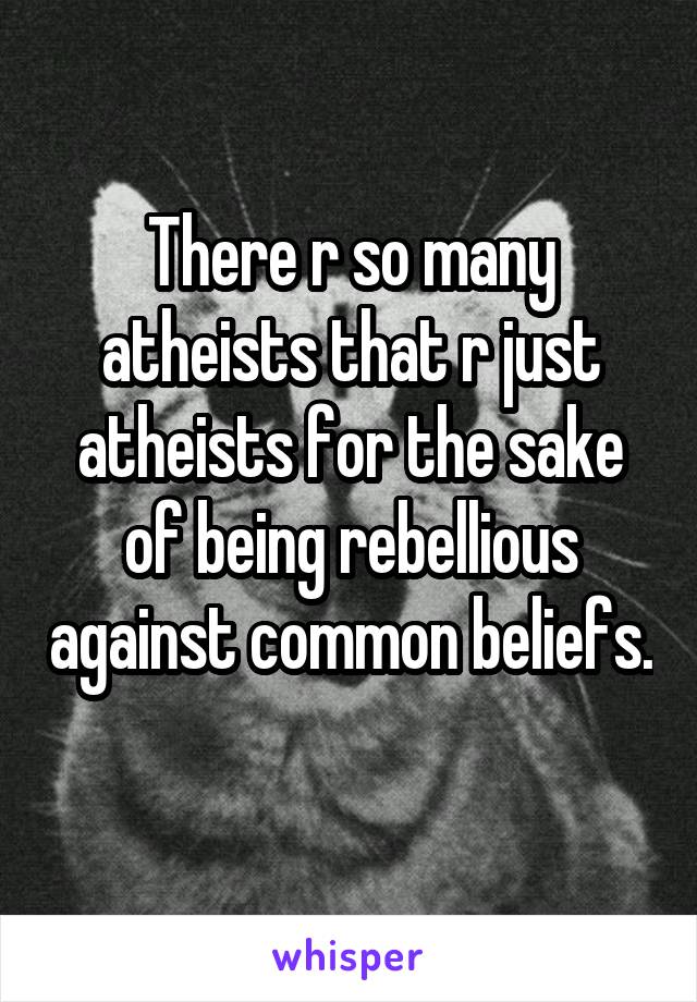 There r so many atheists that r just atheists for the sake of being rebellious against common beliefs. 