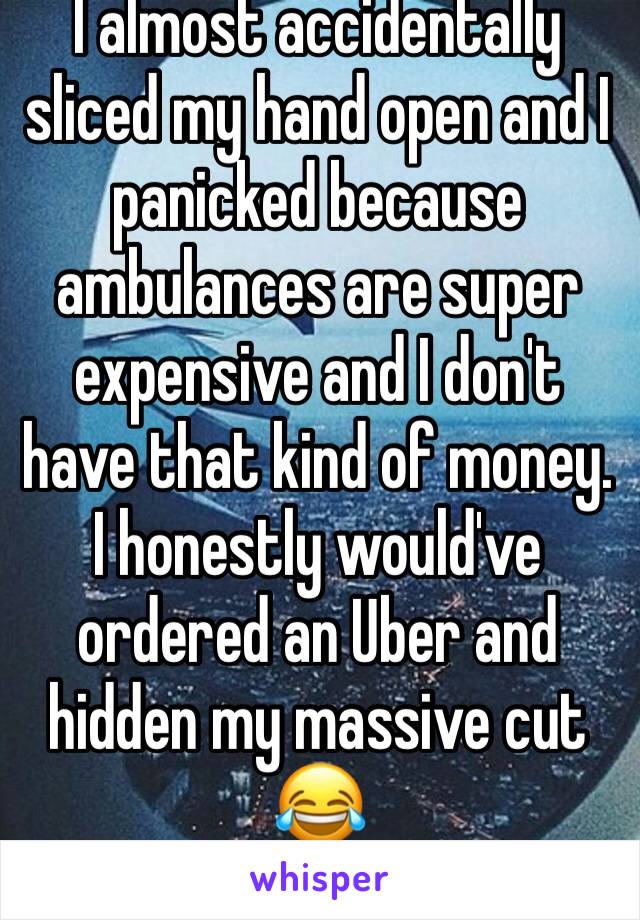 I almost accidentally sliced my hand open and I panicked because ambulances are super expensive and I don't have that kind of money. I honestly would've ordered an Uber and hidden my massive cut 😂