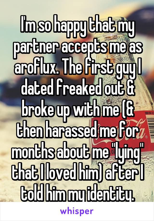 I'm so happy that my partner accepts me as aroflux. The first guy I dated freaked out & broke up with me (& then harassed me for months about me "lying" that I loved him) after I told him my identity.