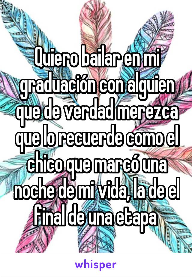 Quiero bailar en mi graduación con alguien que de verdad merezca que lo recuerde como el chico que marcó una noche de mi vida, la de el final de una etapa 