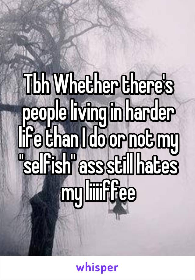 Tbh Whether there's people living in harder life than I do or not my "selfish" ass still hates my liiiiffee