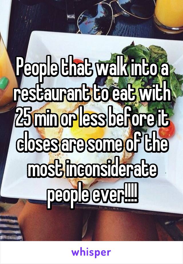 People that walk into a restaurant to eat with 25 min or less before it closes are some of the most inconsiderate people ever!!!!