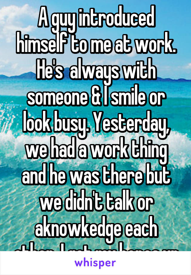 A guy introduced himself to me at work. He's  always with someone & I smile or look busy. Yesterday, we had a work thing and he was there but we didn't talk or aknowkedge each other. I got my hopes up